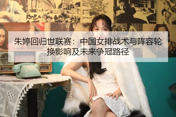 朱婷回归世联赛：中国女排战术与阵容轮换影响及未来争冠路径